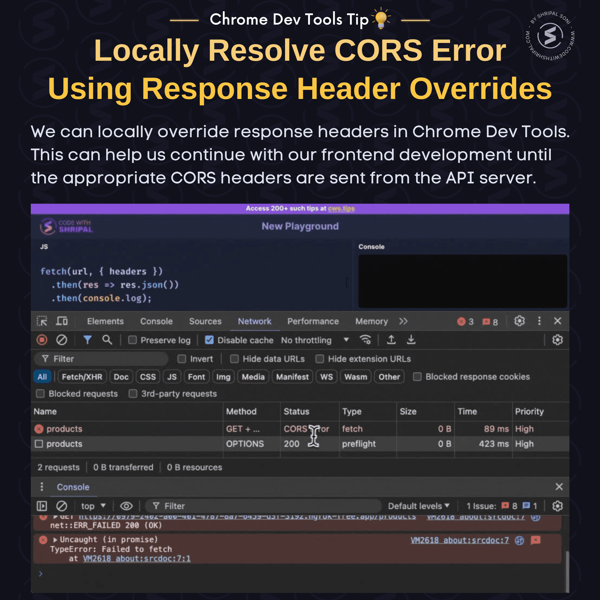Chrome Dev Tools Tip: Locally resolve CORS errors. Tip Description: We can locally override response headers in Chrome Dev Tools. This can help us continue with our frontend development until the appropriate CORS headers are sent from the API server.  To do that: - Go to Network panel => Select the request throwing CROS error => Go to Headers Tab. - In the Response Headers section click on edit icon. - Give necessary permissions prompted by Chrome browser to store the overrides in file system. - Add a custom header "Access-Control-Allow-Origin: *". - Rerun the request. Now, you will not get the CORS error for that request!!