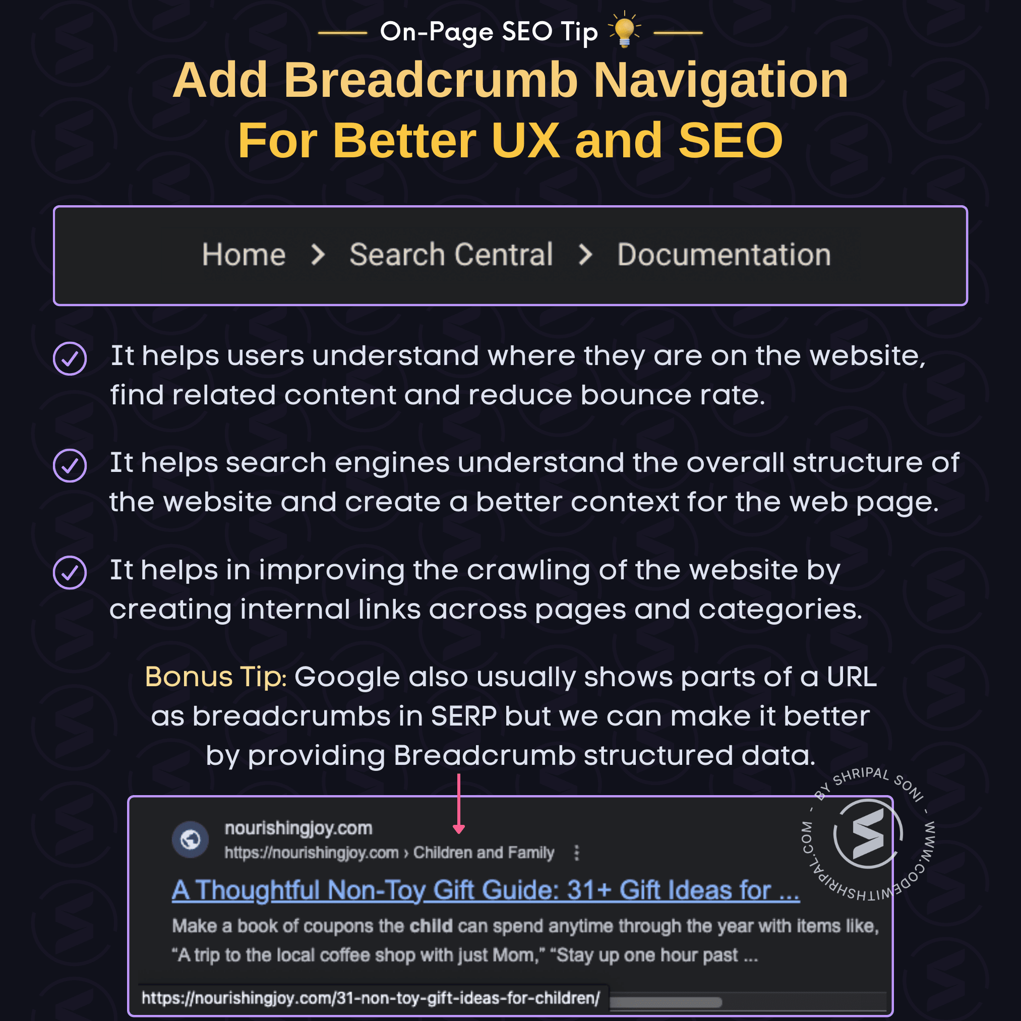 SEO Tip: Add breadcrumb navigation for better UX and SEO. Tip Description: Adding breadcrumb navigation: - Helps users understand where they are on the website, find related content and reduce bounce rate. - Helps search engines understand the overall structure of the website and create a better context for the web page. - Helps in improving the crawling of the website by creating internal links across pages and categories.  Bonus Tip: Google also usually shows parts of a URL as breadcrumbs in SERP but we can make it better by providing Breadcrumb structured data.