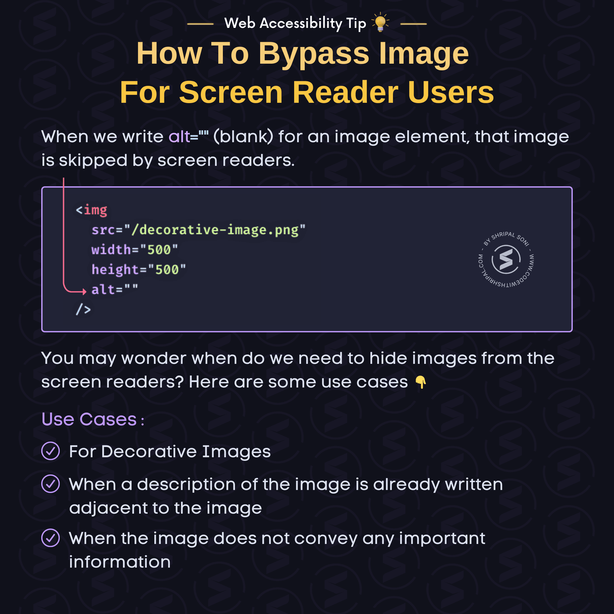 Web Accessibility Tip: How to bypass image for screen reader users. Tip Description: To bypass unimportant images for screen reader users, just set alt="" (blank) attribute on the image element.  HTML Code: <img src="/decorative-image.png" width="500" height="500" alt="" />  You may wonder when do we need to hide images from the screen readers? Here are some use cases:  - For Decorative Images - When a description of the image is already written adjacent to the image - When the image does not convey any important information