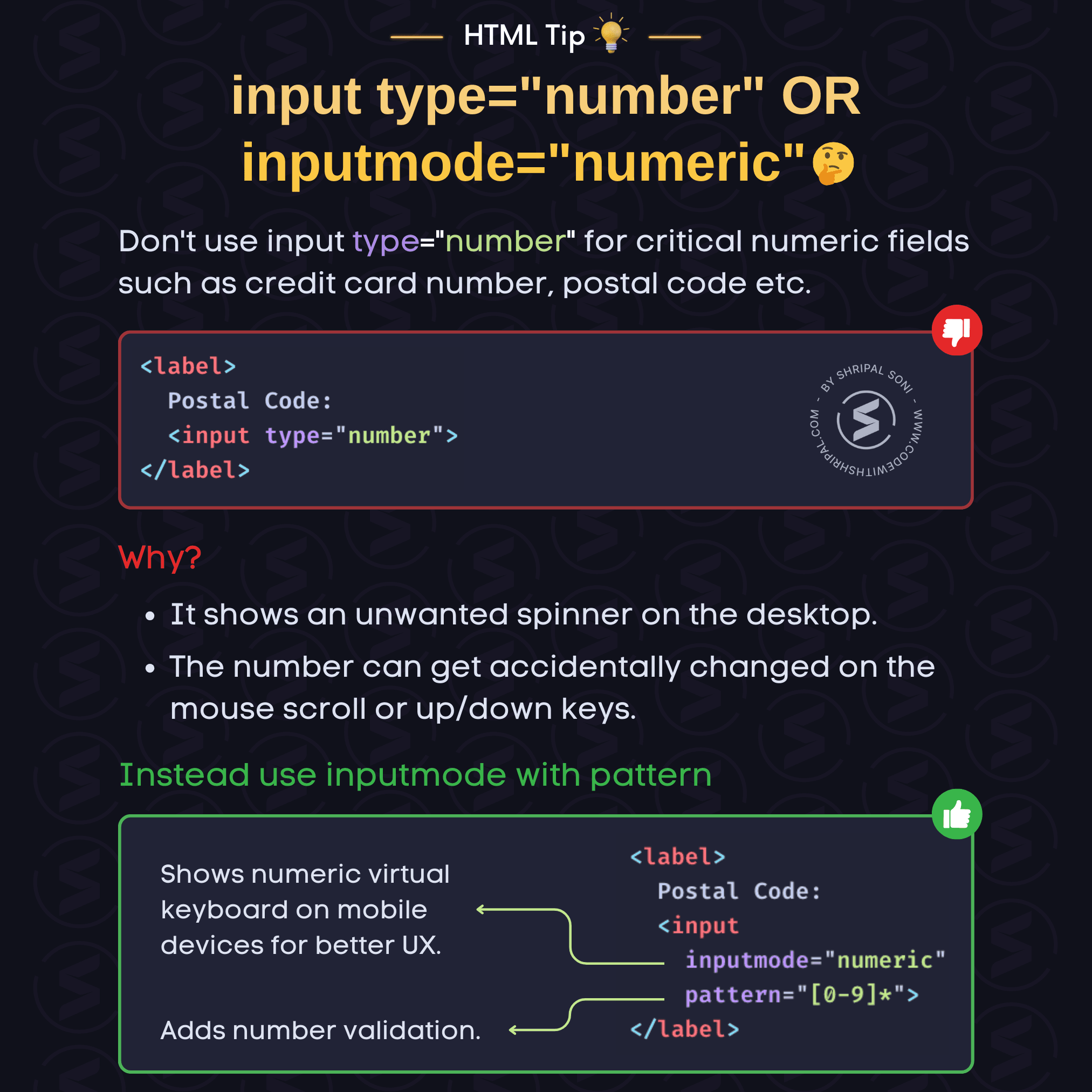 HTML Tip: input type="number" vs inputmode="numeric". Tip Description: For critical numeric fields like Credit Card No, Postal code etc. don't use input type=number   Why? - It shows an unwanted number spinner - User can accidentally change number on mouse scroll or up/down keys.  Solution: Use inputmode="numeric" with pattern attribute.  inputmode="numeric" shows a numeric virtual keyboard on mobile devices for better UX.  pattern="[0-9]*" adds number validation.  HTML Code: <label>     Postal Code:    <input type="number"> </label>  <label>     Postal Code:     <input inputmode="numeric" pattern="[0-9]*"> </label>