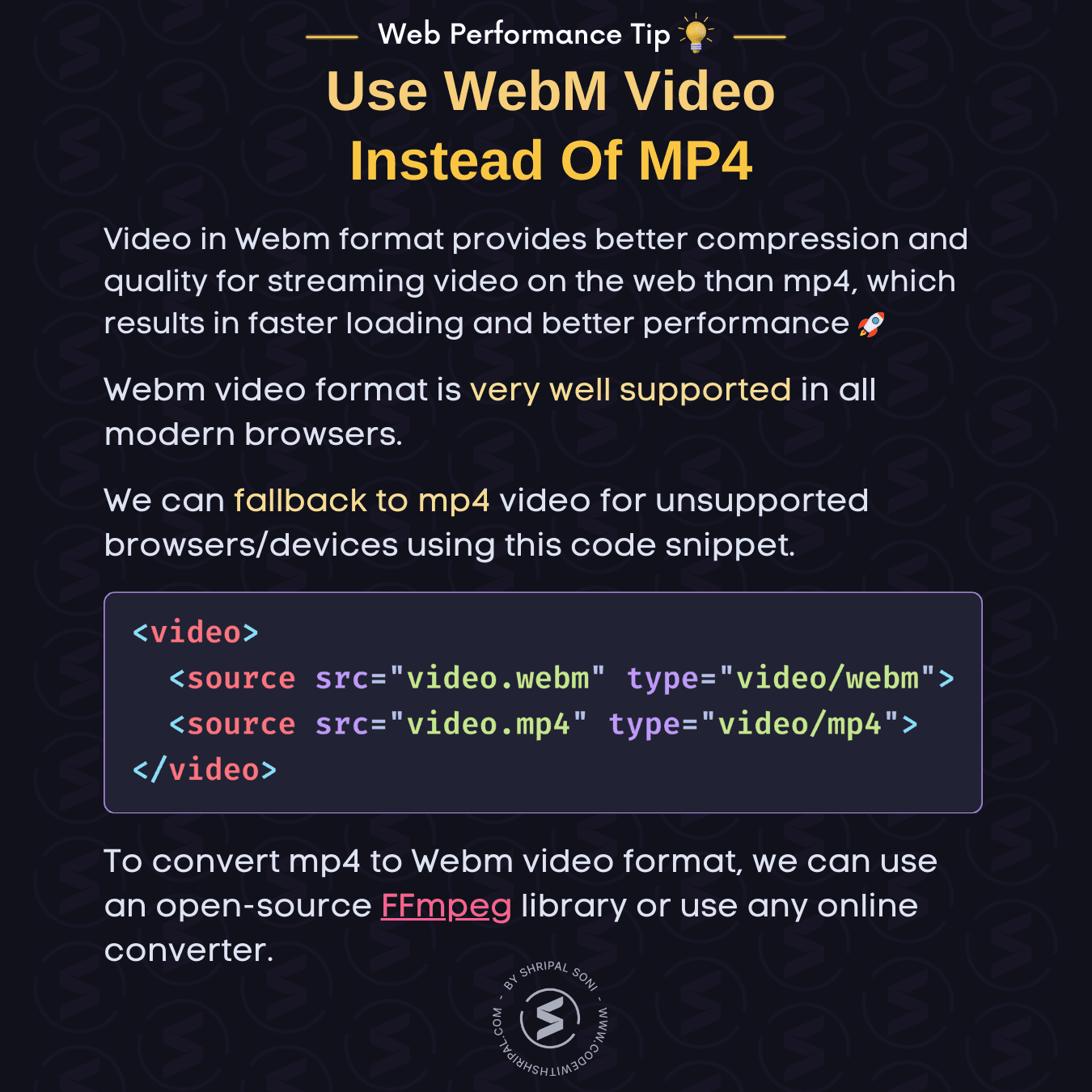 Web Performance Tip: Use WebM video instead of mp4. Tip Description: Video in Webm format provides better compression and quality for streaming video on the web than mp4, which results in faster loading and better performance.  Webm video format is very well supported in all modern browsers.  We can fallback to mp4 video for unsupported browsers/devices using this code snippet.  HTML Code: <video>   <source src="video.webm" type="video/webm">   <source src="video.mp4" type="video/mp4"> </video>